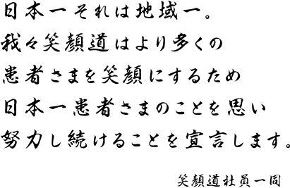 日本一それは地域一。 我々笑顔道はより多くの 患者さまを笑顔にするため 日本一患者さまのことを思い 努力し続けることを宣言します。