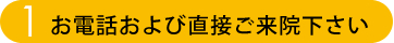 STEP.1 お電話および直接ご来院下さい。